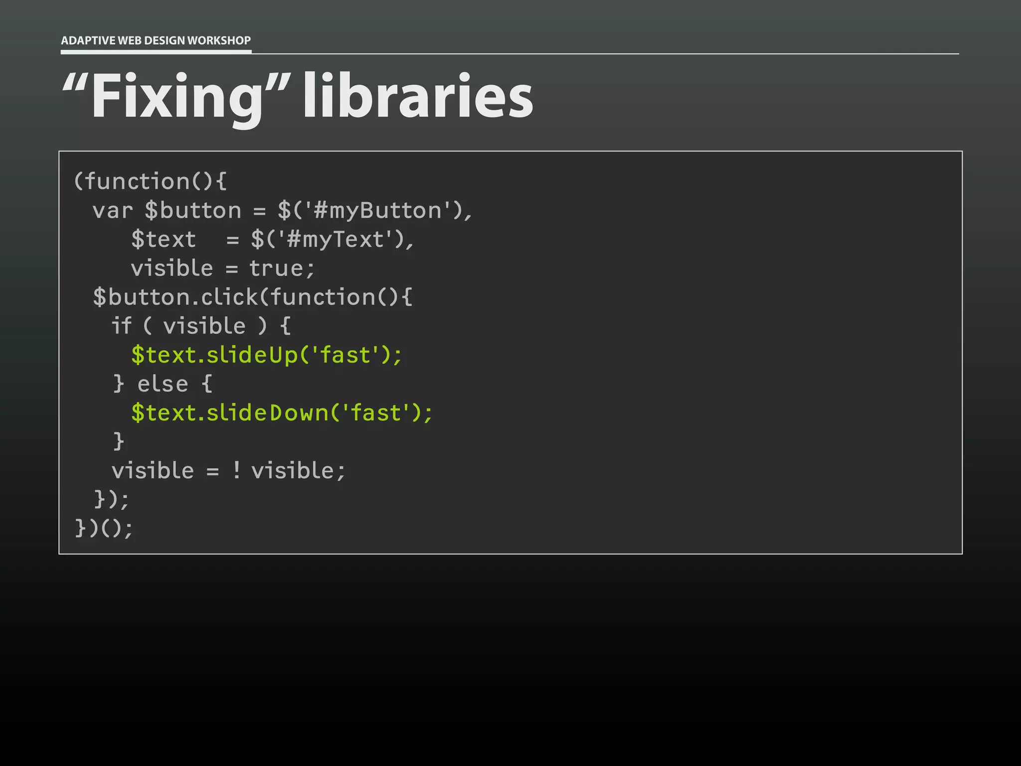 ADAPTIVE WEB DESIGN WORKSHOP




“Fixing” libraries
 (function(){
   var $button = $('#myButton'),
       $text = $('#myText'),
       visible = true;
   $button.click(function(){
    if ( visible ) {
      $text.slideUp('fast');
    } else {
      $text.slideDown('fast');
    }
    visible = ! visible;
   });
 })();
 