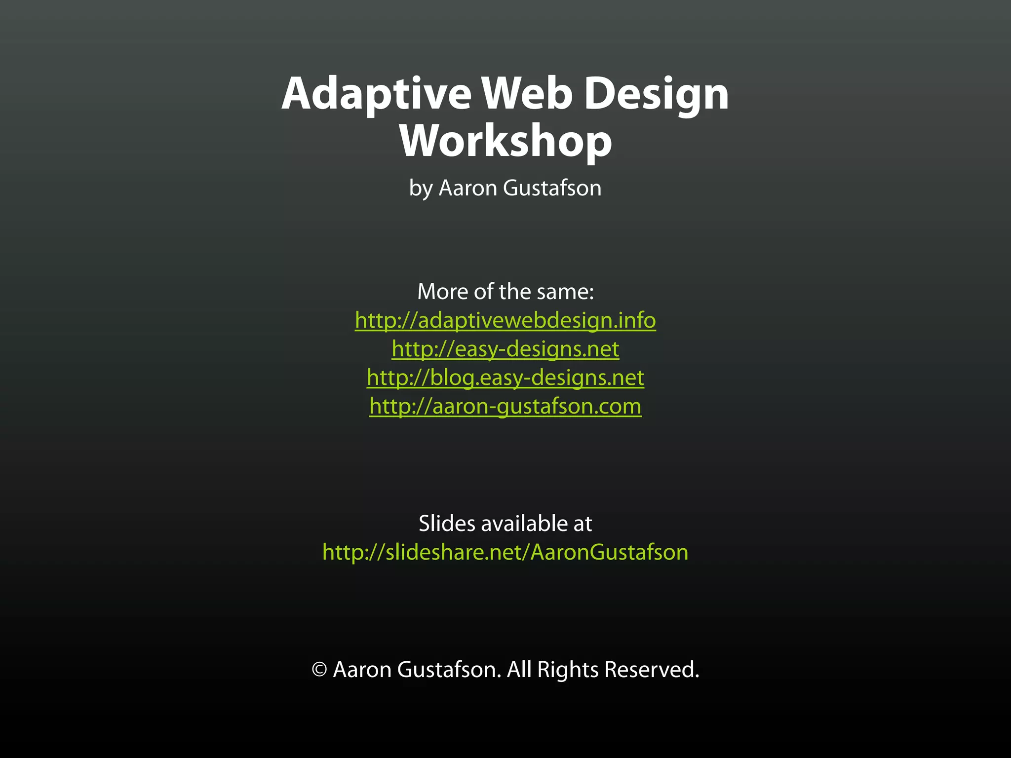 Adaptive Web Design
    Workshop
          by Aaron Gustafson



            More of the same:
     http://adaptivewebdesign.info
         http://easy-designs.net
      http://blog.easy-designs.net
      http://aaron-gustafson.com



             Slides available at
  http://slideshare.net/AaronGustafson



 © Aaron Gustafson. All Rights Reserved.
 
