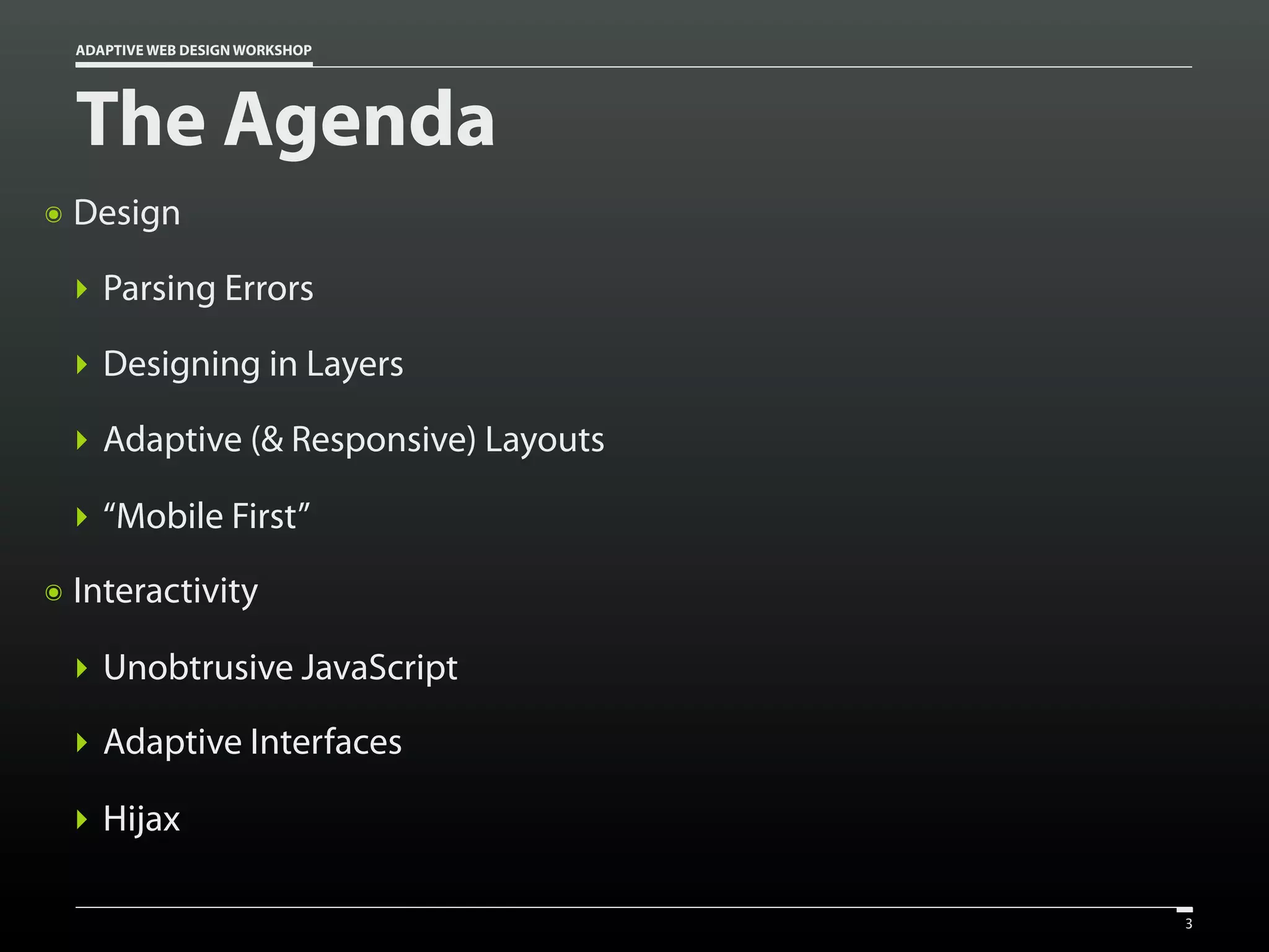 ADAPTIVE WEB DESIGN WORKSHOP




    The Agenda
๏   Design

    ‣ Parsing Errors

    ‣ Designing in Layers

    ‣ Adaptive (& Responsive) Layouts

    ‣ “Mobile First”
๏   Interactivity

    ‣ Unobtrusive JavaScript
    ‣ Adaptive Interfaces

    ‣ Hijax

                                        3
 
