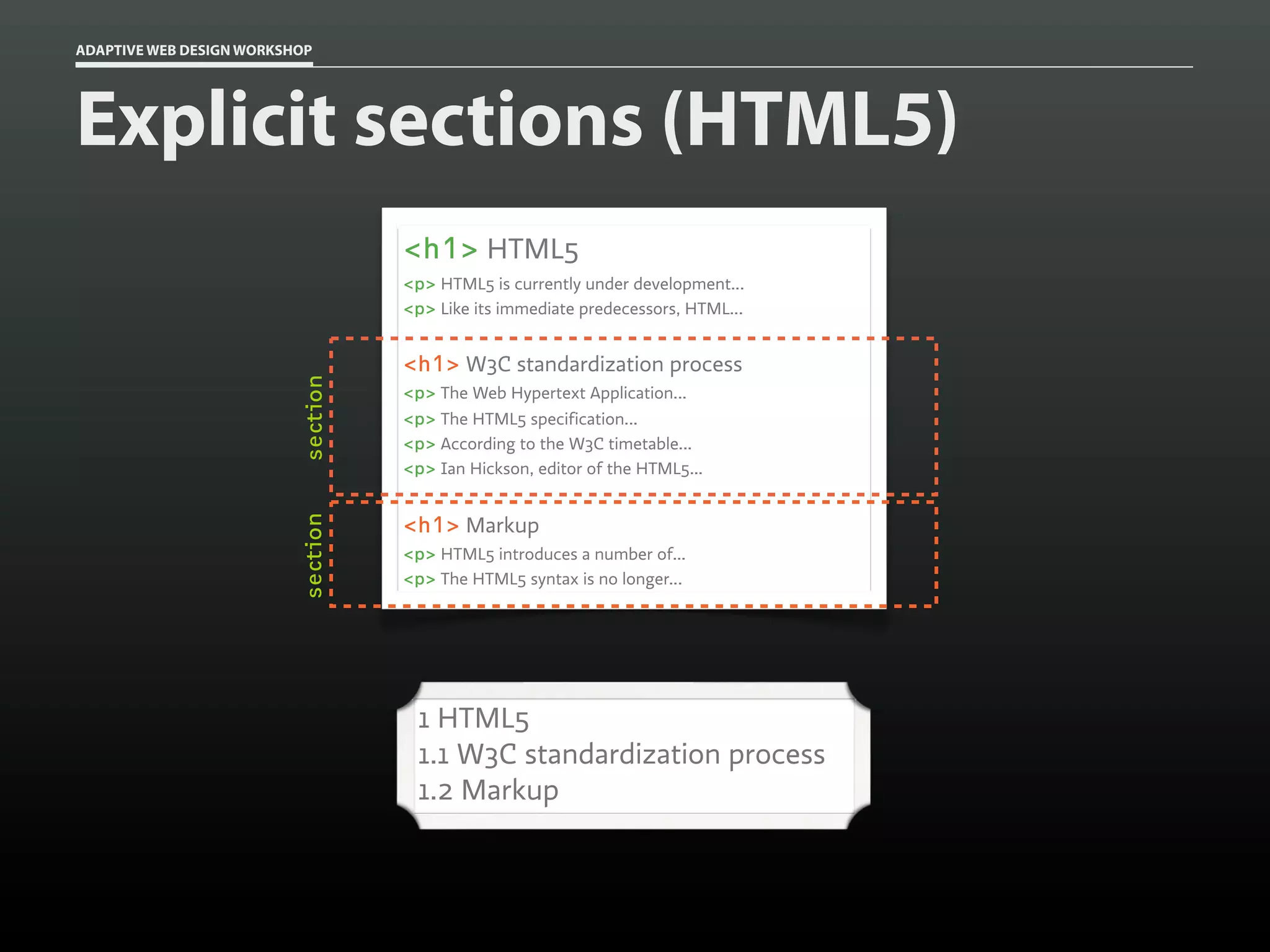 ADAPTIVE WEB DESIGN WORKSHOP




Explicit sections (HTML5)
                                    <h1> HTML5
                                    <p> HTML5 is currently under development...
                                    <p> Like its immediate predecessors, HTML...


                                    <h1> W3C standardization process
                          section


                                    <p> The Web Hypertext Application...
                                    <p> The HTML5 specification...
                                    <p> According to the W3C timetable...
                                    <p> Ian Hickson, editor of the HTML5...


                                    <h1> Markup
                          section




                                    <p> HTML5 introduces a number of...
                                    <p> The HTML5 syntax is no longer...




                                     1 HTML5
                                     1.1 W3C standardization process
                                     1.2 Markup
 