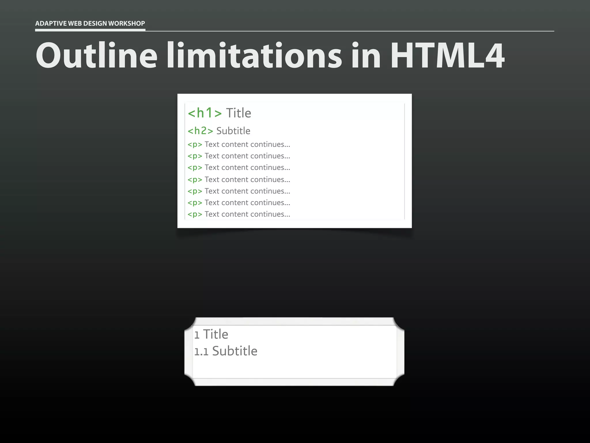 ADAPTIVE WEB DESIGN WORKSHOP




Outline limitations in HTML4
                               <h1> Title
                               <h2> Subtitle
                               <p> Text content continues...
                               <p> Text content continues...
                               <p> Text content continues...
                               <p> Text content continues...
                               <p> Text content continues...
                               <p> Text content continues...
                               <p> Text content continues...




                                1 Title
                                1.1 Subtitle
 