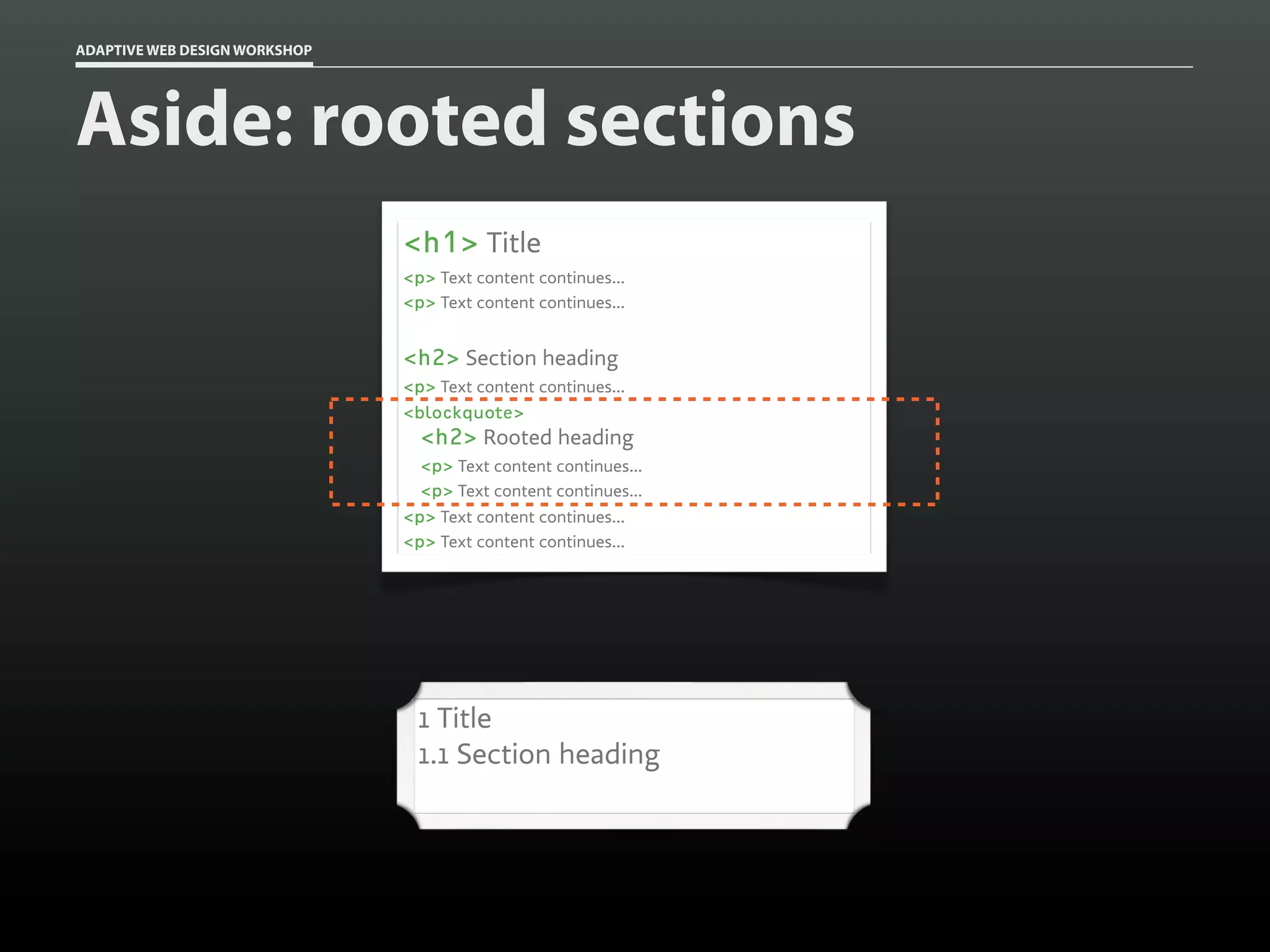 ADAPTIVE WEB DESIGN WORKSHOP




Aside: rooted sections
                               <h1> Title
                               <p> Text content continues...
                               <p> Text content continues...


                               <h2> Section heading
                               <p> Text content continues...
                               <blockquote>
                                 <h2> Rooted heading
                                 <p> Text content continues...
                                 <p> Text content continues...
                               <p> Text content continues...
                               <p> Text content continues...




                                1 Title
                                1.1 Section heading
 
