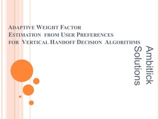 ADAPTIVE WEIGHT FACTOR
ESTIMATION FROM USER PREFERENCES
FOR VERTICAL HANDOFF DECISION ALGORITHMS




                                     Solutions
                                     Ambitlick
 