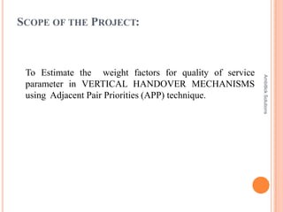 SCOPE OF THE PROJECT:



 To Estimate the weight factors for quality of service




                                                         Ambitlick Solutions
 parameter in VERTICAL HANDOVER MECHANISMS
 using Adjacent Pair Priorities (APP) technique.
 