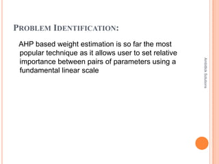 PROBLEM IDENTIFICATION:
 AHP based weight estimation is so far the most
 popular technique as it allows user to set relative




                                                       Ambitlick Solutions
 importance between pairs of parameters using a
 fundamental linear scale
 