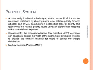 PROPOSE SYSTEM
   A novel weight estimation technique, which can avoid all the above
    mentioned limitations by allowing users to set relative priority for only
    adjacent pair of QoS parameters in descending order of priority and




                                                                                Ambitlick Solutions
    quantifying the relative priority levels using an exponential mapping
    with a user-defined exponent.
   Consequently, the proposed Adjacent Pair Priorities (APP) technique
    can adaptively control the width of the spanning of estimated weights
    to provide the ultimate flexibility for users to control the weight
    distribution.
   Markov Decision Process (MDP)
 
