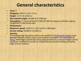 General characteristics
• Crew: 1
• Wingspan: 38 ft 5 in (11.71 m)
• Height: 15 ft 3 in (4.65 m)
• Max takeoff weight: 39,000 lb (17,690 kg)
• Powerplant: 2 × General Electric F404-GE-400 low-bypass turbofan engines,
16,000 lbf (71 kN) thrust each
• Performance
• Maximum speed: 1,032 kn; 1,912 km/h (1,188 mph)
• Service ceiling: 50,000 ft (15,000 m)
• Avionics
The leading edge flap drive system was modified at McDonnell Douglas (now
Boeing Phantom works) using a new outboard actuation unit developed by
Moog. AAW flight control laws were programmed into a research flight control
computer modified to include an independently actuated outboard leading
edge control surfaces.[
 