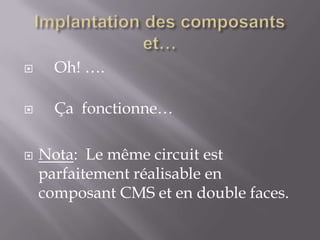 

Oh! ….



Ça fonctionne…



Nota: Le même circuit est
parfaitement réalisable en
composant CMS et en double faces.

 