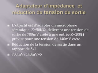 





L’objectif est d’adapter un microphone
céramique Z=50KΩ délivrant une tension de
sortie de 700mV crête à une entrée Z=200Ω
prévue pour une tension de 140mV crête.
Réduction de la tension de sortie dans un
rapport de 5/1
700mV/140mV=5

 