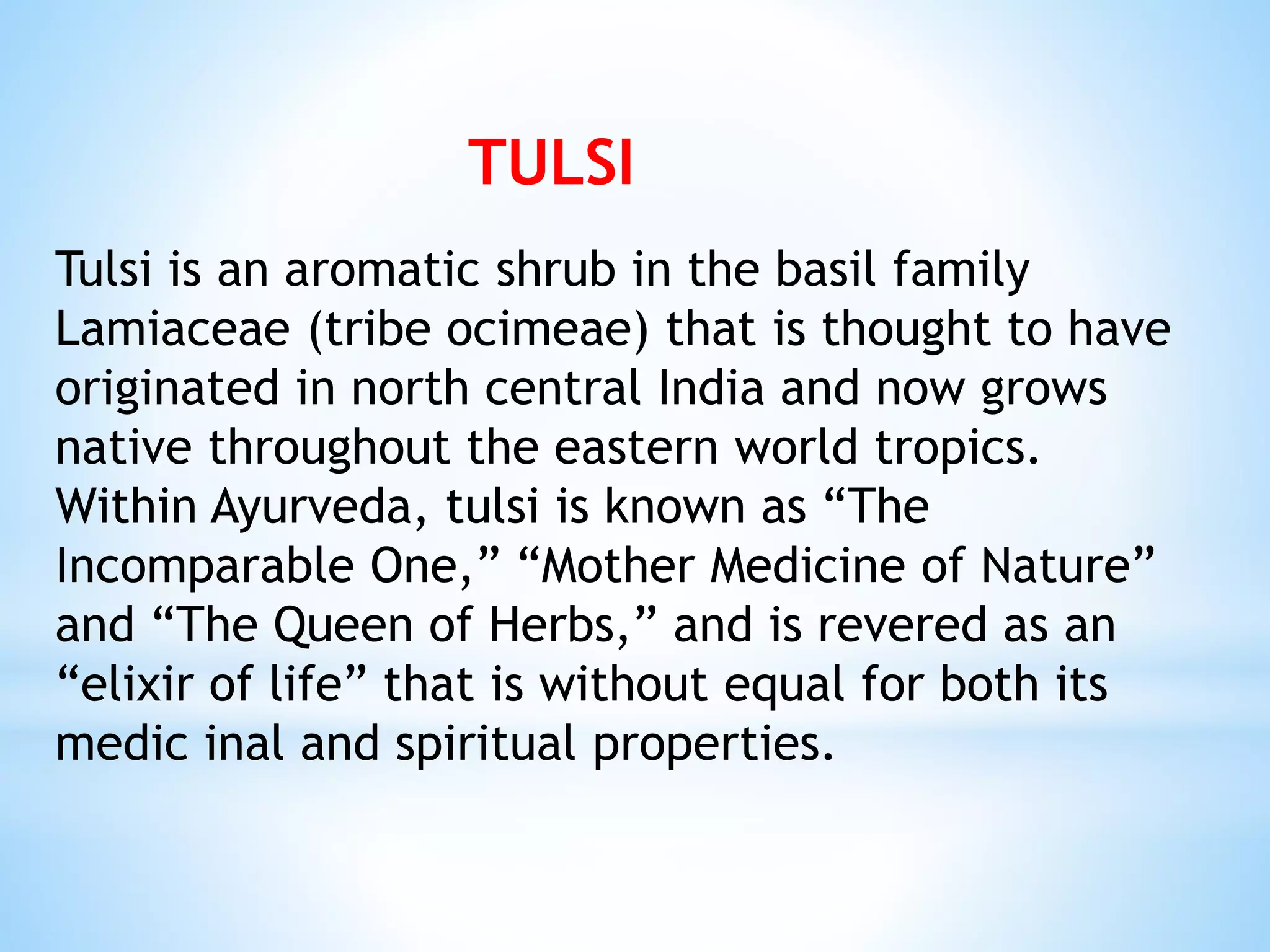 Tulsi is an aromatic shrub in the basil family
Lamiaceae (tribe ocimeae) that is thought to have
originated in north central India and now grows
native throughout the eastern world tropics.
Within Ayurveda, tulsi is known as “The
Incomparable One,” “Mother Medicine of Nature”
and “The Queen of Herbs,” and is revered as an
“elixir of life” that is without equal for both its
medic inal and spiritual properties.
TULSI
 