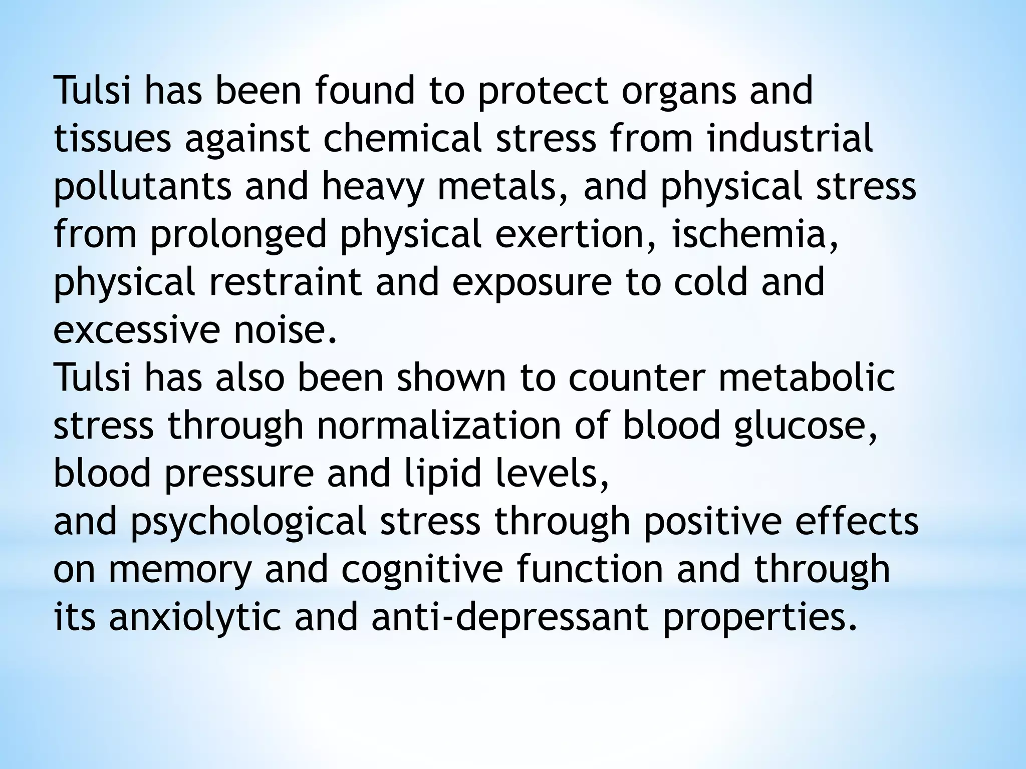 Tulsi has been found to protect organs and
tissues against chemical stress from industrial
pollutants and heavy metals, and physical stress
from prolonged physical exertion, ischemia,
physical restraint and exposure to cold and
excessive noise.
Tulsi has also been shown to counter metabolic
stress through normalization of blood glucose,
blood pressure and lipid levels,
and psychological stress through positive effects
on memory and cognitive function and through
its anxiolytic and anti-depressant properties.
 