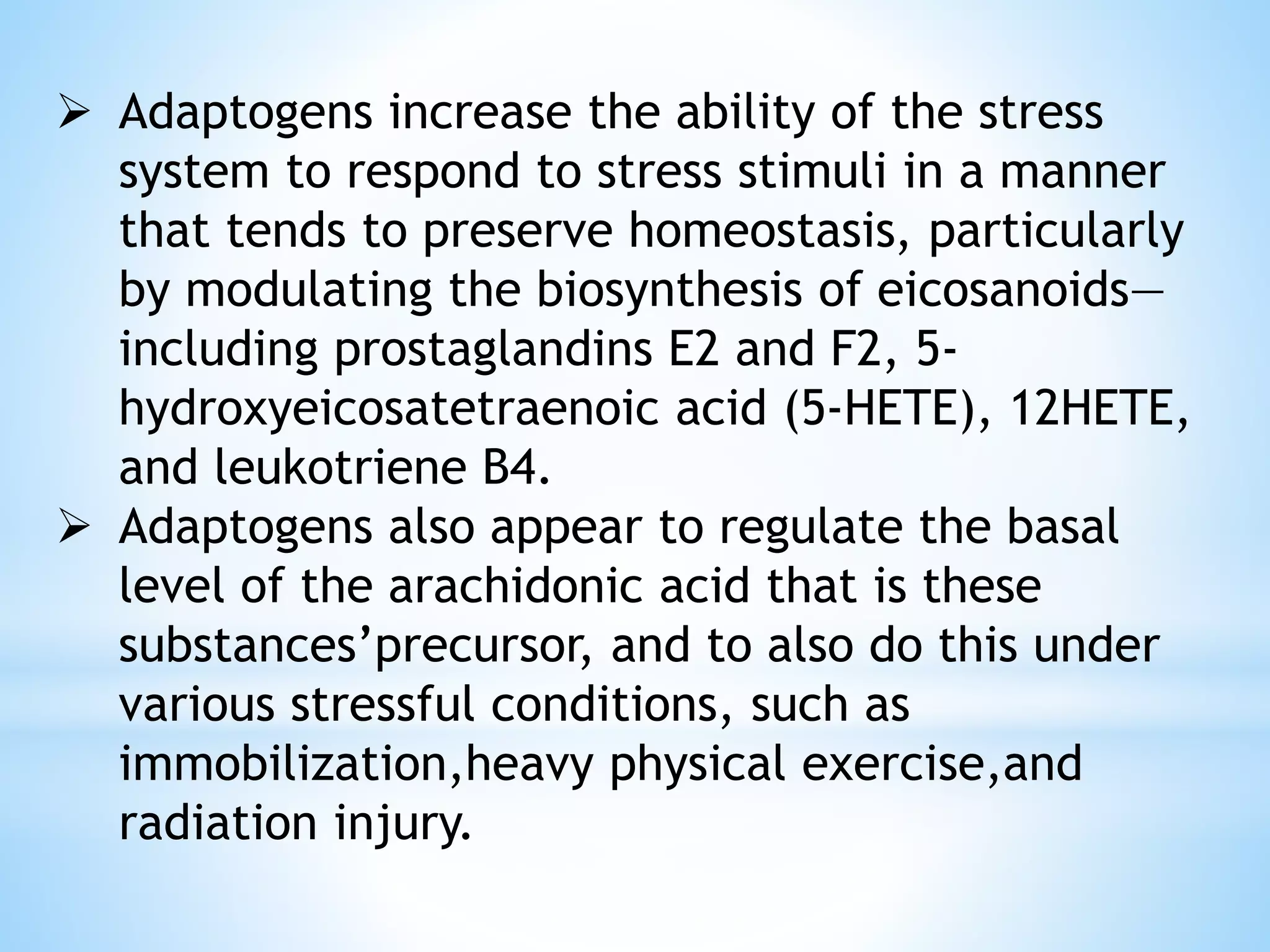  Adaptogens increase the ability of the stress
system to respond to stress stimuli in a manner
that tends to preserve homeostasis, particularly
by modulating the biosynthesis of eicosanoids—
including prostaglandins E2 and F2, 5-
hydroxyeicosatetraenoic acid (5-HETE), 12HETE,
and leukotriene B4.
 Adaptogens also appear to regulate the basal
level of the arachidonic acid that is these
substances’precursor, and to also do this under
various stressful conditions, such as
immobilization,heavy physical exercise,and
radiation injury.
 