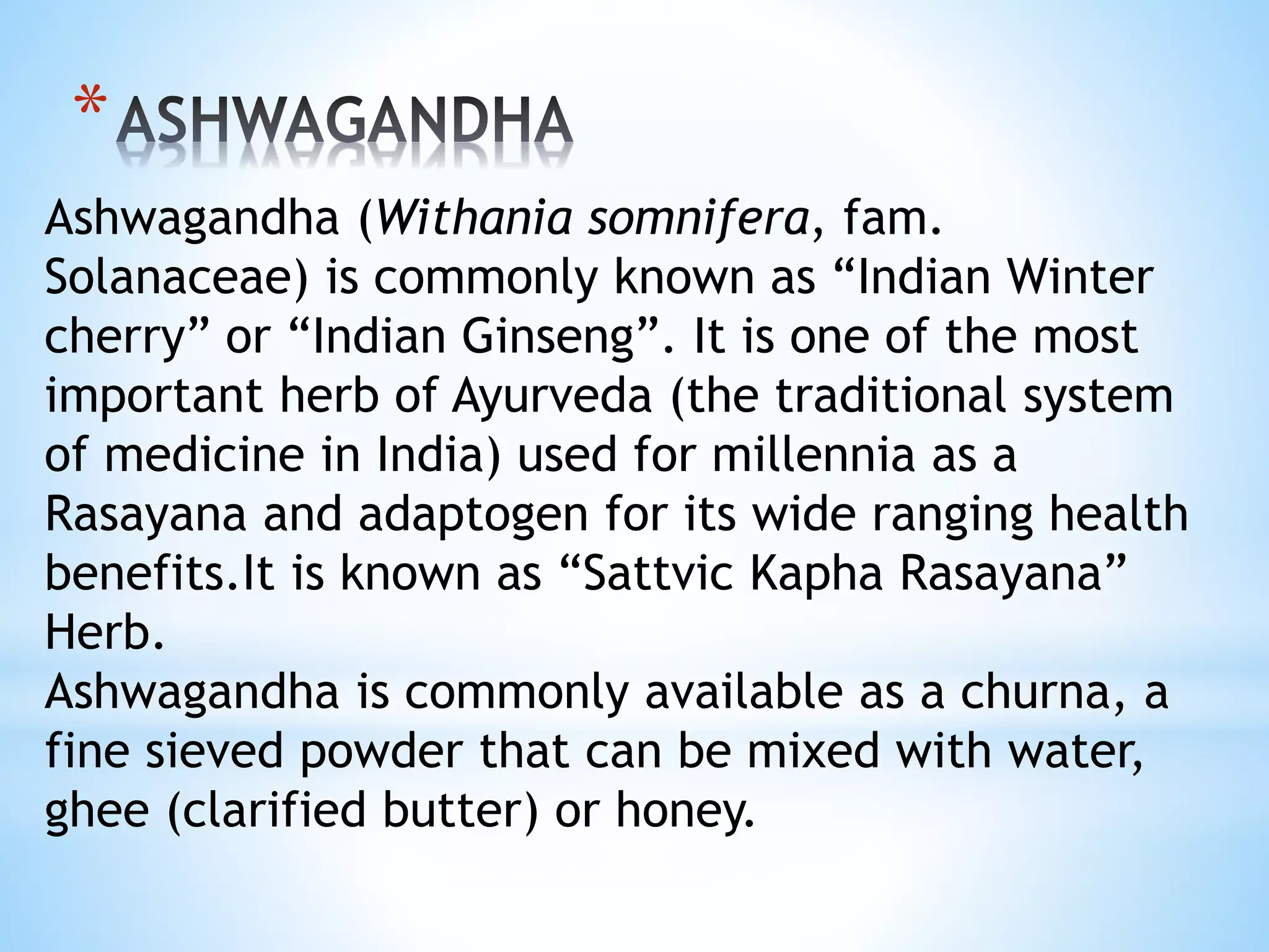 *
Ashwagandha (Withania somnifera, fam.
Solanaceae) is commonly known as “Indian Winter
cherry” or “Indian Ginseng”. It is one of the most
important herb of Ayurveda (the traditional system
of medicine in India) used for millennia as a
Rasayana and adaptogen for its wide ranging health
benefits.It is known as “Sattvic Kapha Rasayana”
Herb.
Ashwagandha is commonly available as a churna, a
fine sieved powder that can be mixed with water,
ghee (clarified butter) or honey.
 