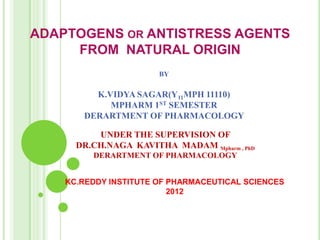 ADAPTOGENS OR ANTISTRESS AGENTS
     FROM NATURAL ORIGIN
                       BY

         K.VIDYA SAGAR(Y11MPH 11110)
            MPHARM 1ST SEMESTER
       DERARTMENT OF PHARMACOLOGY

          UNDER THE SUPERVISION OF
      DR.CH.NAGA KAVITHA MADAM Mpharm , PhD
         DERARTMENT OF PHARMACOLOGY


    KC.REDDY INSTITUTE OF PHARMACEUTICAL SCIENCES
                          2012
 