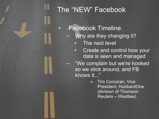 The “NEW” Facebook Facebook Timeline Why are they changing it? The next level Create and control how your data is seen and managed “ We complain but we're hooked so we stick around, and FB knows it...” Tim Corcoran, Vice President, HubbardOne (division of Thomson Reuters – Westlaw) 