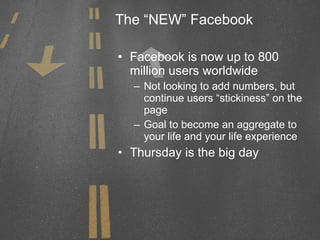 The “NEW” Facebook Facebook is now up to 800 million users worldwide Not looking to add numbers, but continue users “stickiness” on the page Goal to become an aggregate to your life and your life experience Thursday is the big day 