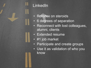 LinkedIn Rolodex on steroids 6 degrees of separation Reconnect with lost colleagues, alumni, clients Extended resume #1 job market Participate and create groups Use it as validation of who you know 