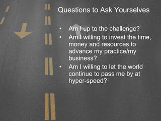 Questions to Ask Yourselves Am I up to the challenge? Am I willing to invest the time, money and resources to advance my practice/my business? Am I willing to let the world continue to pass me by at hyper-speed? 