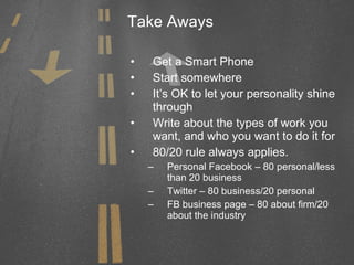 Take Aways Get a Smart Phone Start somewhere It’s OK to let your personality shine through Write about the types of work you want, and who you want to do it for  80/20 rule always applies. Personal Facebook – 80 personal/less than 20 business Twitter – 80 business/20 personal FB business page – 80 about firm/20 about the industry 