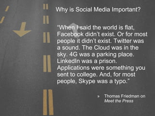 Why is Social Media Important? “When I said the world is flat, Facebook didn’t exist. Or for most people it didn’t exist. Twitter was a sound. The Cloud was in the sky. 4G was a parking place. LinkedIn was a prison. Applications were something you sent to college. And, for most people, Skype was a typo.” Thomas Friedman on  Meet the Press 