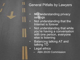 General Pitfalls by Lawyers Not understanding privacy settings Not understanding that the Internet is forever Not understanding that while you’re having a conversation with one person, everyone else is listening Balancing talking AT and talking TO Legal ethics ABA 20/20 Commission 