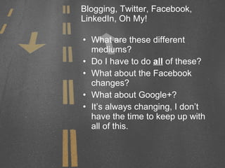 Blogging, Twitter, Facebook, LinkedIn, Oh My! What are these different mediums? Do I have to do  all  of these? What about the Facebook changes? What about Google+? It’s always changing, I don’t have the time to keep up with all of this. 