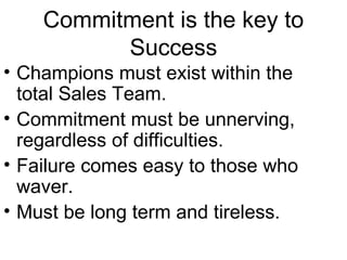 Commitment is the key to
          Success
• Champions must exist within the
  total Sales Team.
• Commitment must be unnerving,
  regardless of difficulties.
• Failure comes easy to those who
  waver.
• Must be long term and tireless.
 