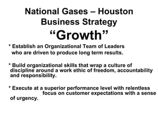 National Gases – Houston
          Business Strategy
                “Growth”
* Establish an Organizational Team of Leaders
  who are driven to produce long term results.

* Build organizational skills that wrap a culture of
 discipline around a work ethic of freedom, accountability
 and responsibility.

* Execute at a superior performance level with relentless
              focus on customer expectations with a sense
 of urgency.
 