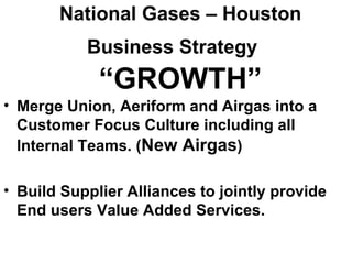 National Gases – Houston
           Business Strategy
             “GROWTH”
• Merge Union, Aeriform and Airgas into a
  Customer Focus Culture including all
  Internal Teams. (New Airgas)

• Build Supplier Alliances to jointly provide
  End users Value Added Services.
 