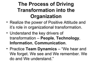 The Process of Driving
      Transformation into the
           Organization
• Realize the power of Positive Attitude and
  it’s role in organizational transformation.
• Understand the key drivers of
  transformation – People, Technology,
  Information, Communication.
• Practice Team Dynamics – “We hear and
  We forget. We see and We remember. We
  do and We understand.”
 