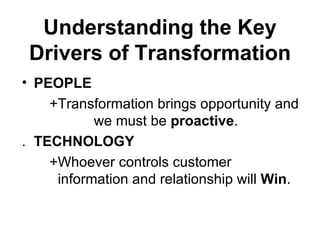 Understanding the Key
 Drivers of Transformation
• PEOPLE
    +Transformation brings opportunity and
           we must be proactive.
. TECHNOLOGY
    +Whoever controls customer
     information and relationship will Win.
 