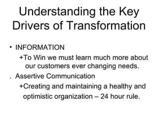 Understanding the Key
Drivers of Transformation
• INFORMATION
   +To Win we must learn much more about
     our customers ever changing needs.
. Assertive Communication
   +Creating and maintaining a healthy and
    optimistic organization – 24 hour rule.
 