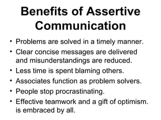Benefits of Assertive
     Communication
• Problems are solved in a timely manner.
• Clear concise messages are delivered
  and misunderstandings are reduced.
• Less time is spent blaming others.
• Associates function as problem solvers.
• People stop procrastinating.
• Effective teamwork and a gift of optimism.
  is embraced by all.
 