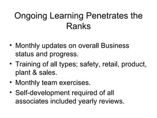 Ongoing Learning Penetrates the
             Ranks

• Monthly updates on overall Business
  status and progress.
• Training of all types; safety, retail, product,
  plant & sales.
• Monthly team exercises.
• Self-development required of all
  associates included yearly reviews.
 
