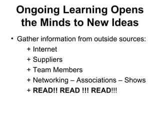 Ongoing Learning Opens
  the Minds to New Ideas
• Gather information from outside sources:
    + Internet
    + Suppliers
    + Team Members
    + Networking – Associations – Shows
    + READ!! READ !!! READ!!!
 