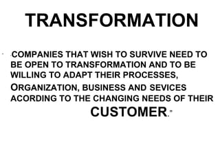 TRANSFORMATION
•
    COMPANIES THAT WISH TO SURVIVE NEED TO
    “


    BE OPEN TO TRANSFORMATION AND TO BE
    WILLING TO ADAPT THEIR PROCESSES,
    ORGANIZATION, BUSINESS AND SEVICES
    ACORDING TO THE CHANGING NEEDS OF THEIR
                   CUSTOMER.”
 