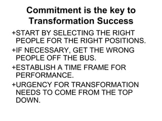 Commitment is the key to
   Transformation Success
+START BY SELECTING THE RIGHT
 PEOPLE FOR THE RIGHT POSITIONS.
+IF NECESSARY, GET THE WRONG
 PEOPLE OFF THE BUS.
+ESTABLISH A TIME FRAME FOR
 PERFORMANCE.
+URGENCY FOR TRANSFORMATION
 NEEDS TO COME FROM THE TOP
 DOWN.
 