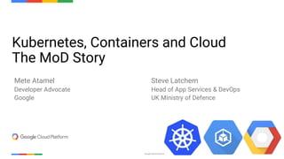 Confidential & ProprietaryGoogle Cloud Platform 1
Kubernetes, Containers and Cloud
The MoD Story
Mete Atamel
Developer Advocate
Google
Steve Latchem
Head of App Services & DevOps
UK Ministry of Defence
 