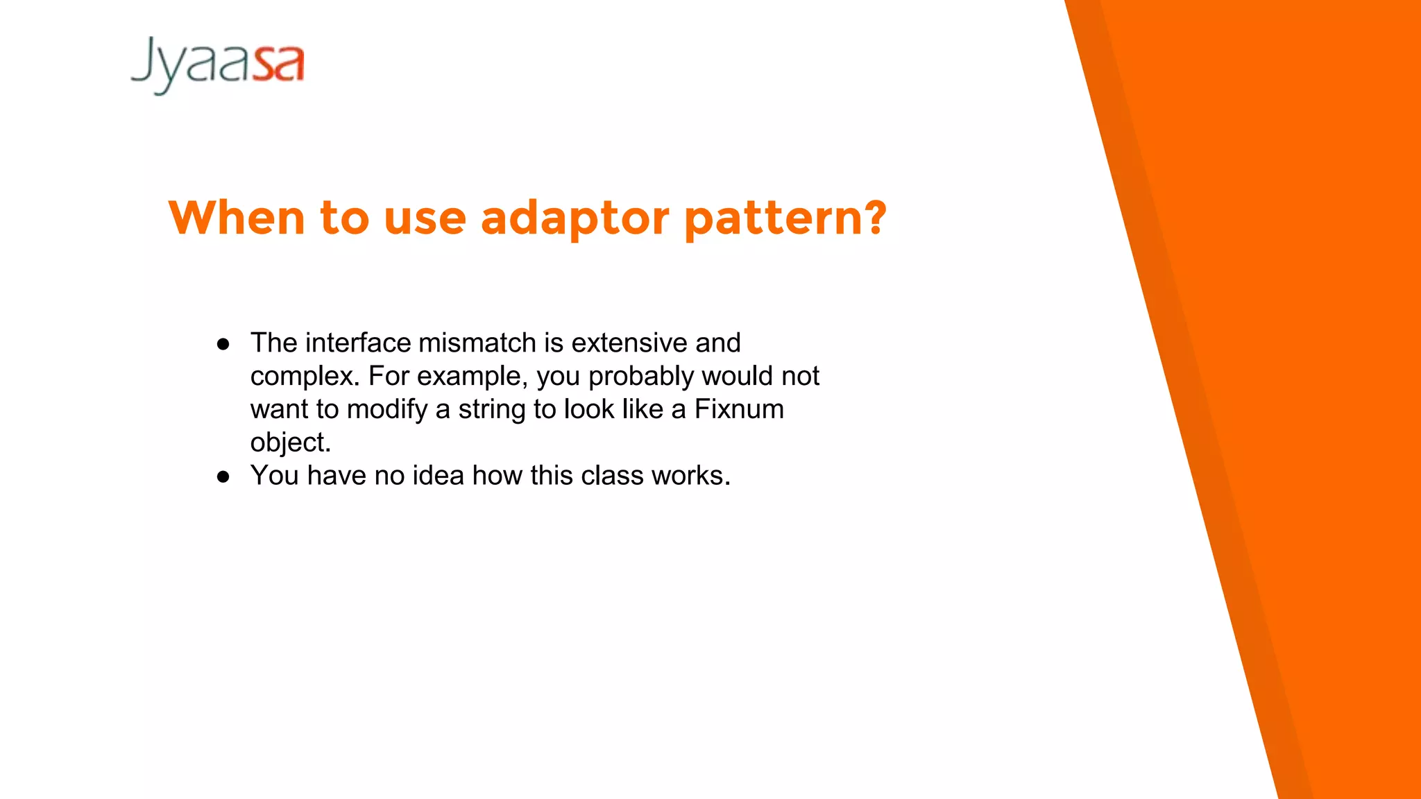 When to use adaptor pattern?
● The interface mismatch is extensive and
complex. For example, you probably would not
want to modify a string to look like a Fixnum
object.
● You have no idea how this class works.
 