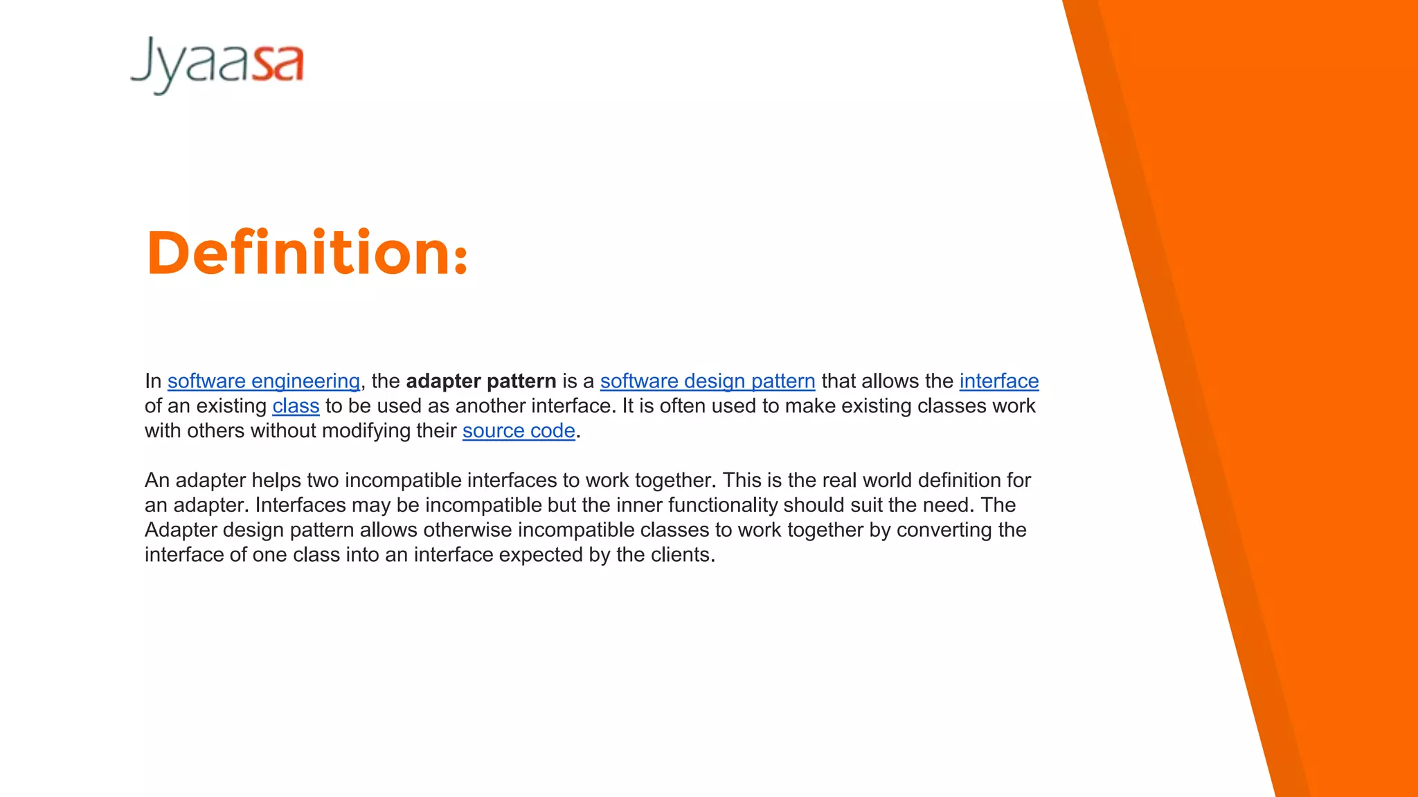 Definition:
In software engineering, the adapter pattern is a software design pattern that allows the interface
of an existing class to be used as another interface. It is often used to make existing classes work
with others without modifying their source code.
An adapter helps two incompatible interfaces to work together. This is the real world definition for
an adapter. Interfaces may be incompatible but the inner functionality should suit the need. The
Adapter design pattern allows otherwise incompatible classes to work together by converting the
interface of one class into an interface expected by the clients.
 
