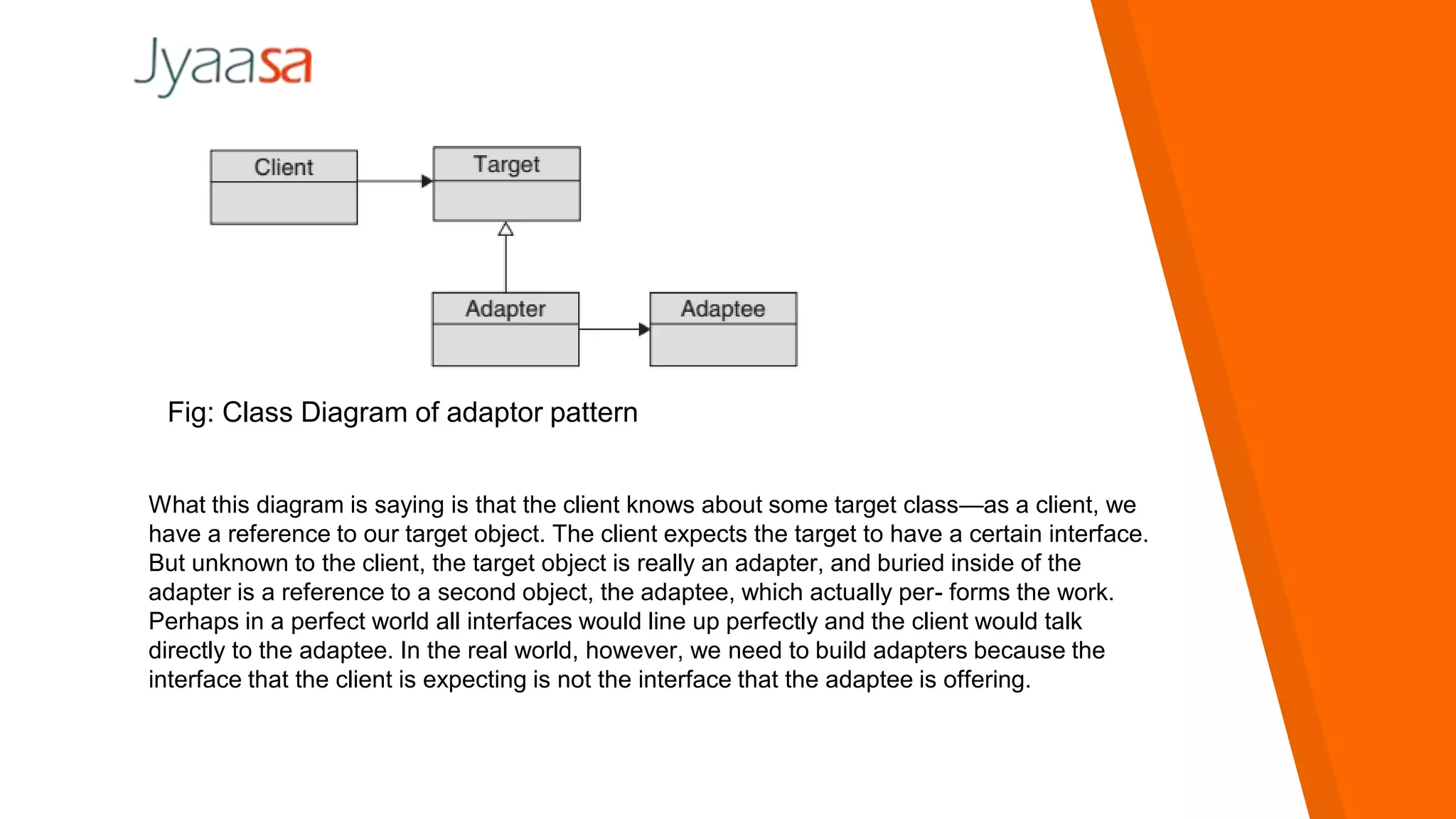 Fig: Class Diagram of adaptor pattern
What this diagram is saying is that the client knows about some target class—as a client, we
have a reference to our target object. The client expects the target to have a certain interface.
But unknown to the client, the target object is really an adapter, and buried inside of the
adapter is a reference to a second object, the adaptee, which actually per- forms the work.
Perhaps in a perfect world all interfaces would line up perfectly and the client would talk
directly to the adaptee. In the real world, however, we need to build adapters because the
interface that the client is expecting is not the interface that the adaptee is offering.
 