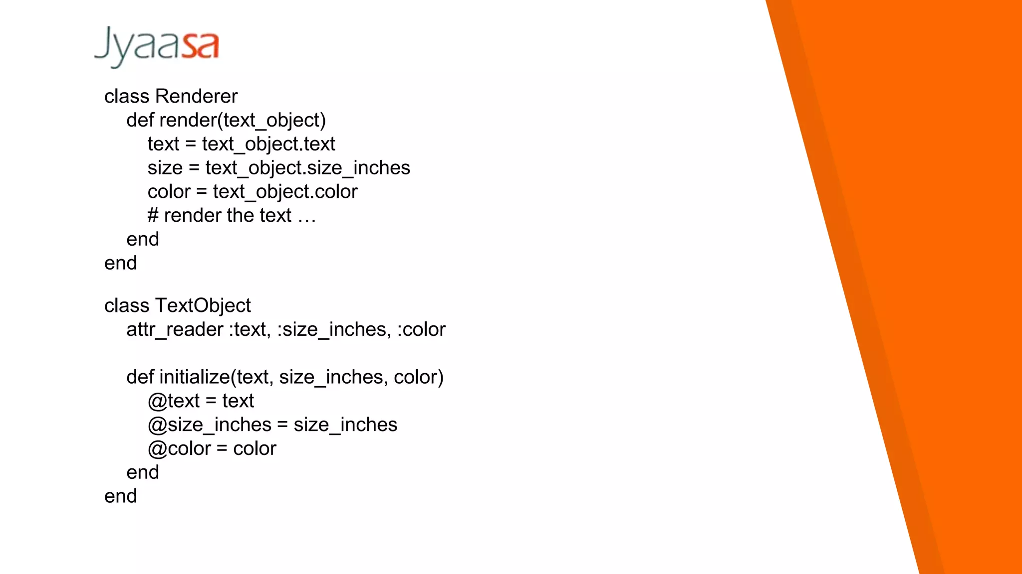 class Renderer
def render(text_object)
text = text_object.text
size = text_object.size_inches
color = text_object.color
# render the text …
end
end
class TextObject
attr_reader :text, :size_inches, :color
def initialize(text, size_inches, color)
@text = text
@size_inches = size_inches
@color = color
end
end
 