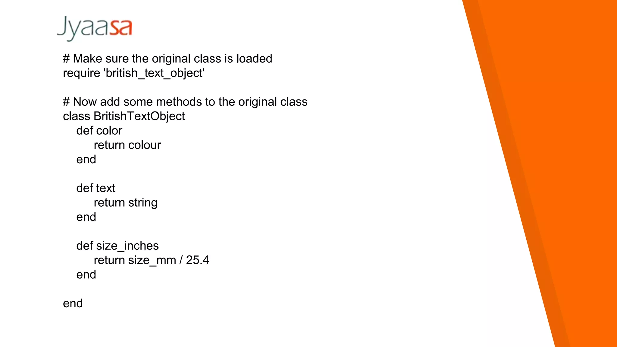 # Make sure the original class is loaded
require 'british_text_object'
# Now add some methods to the original class
class BritishTextObject
def color
return colour
end
def text
return string
end
def size_inches
return size_mm / 25.4
end
end
 