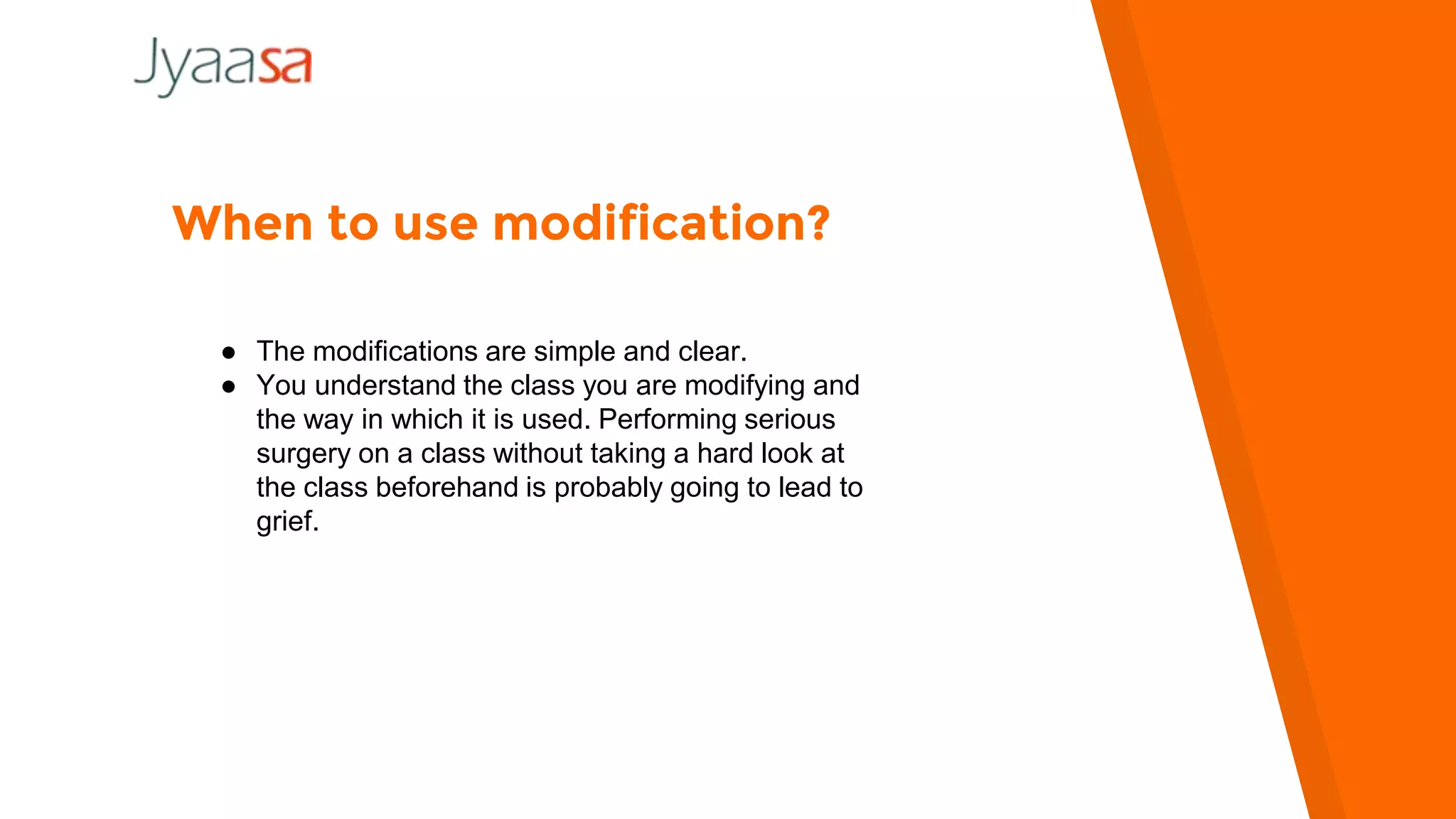 When to use modification?
● The modifications are simple and clear.
● You understand the class you are modifying and
the way in which it is used. Performing serious
surgery on a class without taking a hard look at
the class beforehand is probably going to lead to
grief.
 