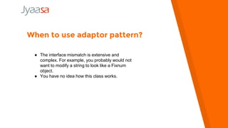 When to use adaptor pattern?
● The interface mismatch is extensive and
complex. For example, you probably would not
want to modify a string to look like a Fixnum
object.
● You have no idea how this class works.
 