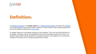 Definition:
In software engineering, the adapter pattern is a software design pattern that allows the interface
of an existing class to be used as another interface. It is often used to make existing classes work
with others without modifying their source code.
An adapter helps two incompatible interfaces to work together. This is the real world definition for
an adapter. Interfaces may be incompatible but the inner functionality should suit the need. The
Adapter design pattern allows otherwise incompatible classes to work together by converting the
interface of one class into an interface expected by the clients.
 