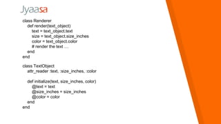 class Renderer
def render(text_object)
text = text_object.text
size = text_object.size_inches
color = text_object.color
# render the text …
end
end
class TextObject
attr_reader :text, :size_inches, :color
def initialize(text, size_inches, color)
@text = text
@size_inches = size_inches
@color = color
end
end
 