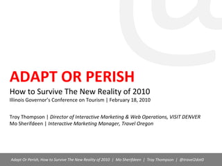 @,[object Object],ADAPT OR PERISHHow to Survive The New Reality of 2010Illinois Governor’s Conference on Tourism | February 18, 2010Troy Thompson | Director of Interactive Marketing & Web Operations, VISIT DENVERMo Sherifdeen | Interactive Marketing Manager, Travel Oregon,[object Object],         Adapt Or Perish, How to Survive The New Reality of 2010  |  Mo Sherifdeen  |  Troy Thompson  |  @travel2dot0,[object Object]