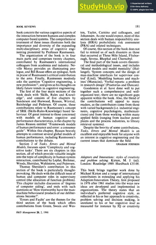 BOOK REVIEWS zyxwvutsrqp
book concern the various cognitive aspects of
the interaction between humans and complex
computer-based systems.The comprehensive
treatment of these issues illustrates both the
importance and diversity of the expanding
multi-disciplinary areas of cognitive engi-
neering pioneered by Professor Rasmussen.
The organization of the book is in four
main parts and comprises twenty chapters,
contributed by Rasmussen’s international
colleagues from academia and industry. Ne-
ville Moray provides an illuminating pro-
logue, and Bill Rouse offers an epilogue, both
in praise of Rasmussen’s critical contribution
to the area. Finally, Rasmussen modestly
asks the question ‘Cognitive engineering, a
new profession?’,and gives us his thoughts on
likely future trends in cognitive engineering.
The first of the four main sections of the
book deals with ‘Skills, Rules and Knowl-
edge”, and consists of five chapters by
Sanderson and Harwood, Reason, Wirstad,
Bainbridge and Pederson. Of course, these
contributions relate to Rasmussen’s concept
of SRK (Skills-Rules-Knowledge)based be-
haviour. Of great interest to those concerned
with models of human cognitive and
performance characteristics, is the chapter by
James Reason entitled “Framework models
of human performance and error zyxwvu
:a consumer
guide”. Within this chapter, Reason bravely
attempts to cont.rastseveral global models of
human performance, including Rasmussen’s
contributions to the debate.
Section 2 ofzyxwvuts
Tasks, Errors and Mental
Models, focusses upon ‘Complexity and cog-
nitive tasks’. There are six chapters in this
section, all of which provide valuable insight
into the topic of complexity in human-system
interaction, contributed by Leplat, Brehmer,
Woods, Sheridan, Wahlstorm, and Pejtersen.
Thomas Sheridan’s contribution in this
section of the book is particularly thought-
provoking. He deals with the difficultissue of
human and computer roles in supervisory
control (the allocation of function problem).
This chapter includes discussion of ‘degrees
of computer aiding’, and ends with such
questions as ‘Howtrustworthy have the man-
machine behavioural products of our deliber-
ations become?’.
‘Errorsand Faults’ are the themes for the
third section of the book which offers
contributions from Green, Swain and Wes-
181
ton, Taylor, Carnino and colleagues, and
Johannsen. As one would expect, most of this
section deals with human responsibility ana-
lysis (HRA) probabilistic risk assessment
(PRA) and related techniques.
Of course, this section of the book does not
fail to remind us of such disasters as those
that occurred at Three Mile Island, Flixbor-
ough, Seveso, Bhophal and Chernobyl.
The final part of the book covers theoreti-
cal and methodological issues, and includes
‘Mental models and model mentality’ (Hol-
langel), ‘System concepts and the design of
man-machine interfaces for supervisor con-
trol’ (Lind), ‘Modelling humans and mach-
ines’ (Manacini), ‘Verbal reports : a problem
in research design’ (Praetorius and Duncan).
Goodestein et al. have done well to put
together such a comprehensive and well-
organized text; there are no significant gaps
apparent within the book. Also, the blend of
the contributions will appeal to many
readers, as the contributors come from those
with varied backgrounds (i.e. industrial engi-
neers, cognitive psychologists, mathemati-
cians) and from those working within many
applied fields (ranging from nuclear power
plants and the process industries, to library
retrieval systems).
Despite the brevity of some contributions,
Tasks, Errors and Mental Models is an
excellentand enjoyablebook for anyone with
an interest in cognitive engineering and the
current issues that dominate the field.
GRAHAM JOHNSON
Adaptors and Innovations: styles zy
of creativity
and problem solving, Kirton, M. J. (ed).
London: Routledge 1989. Hardback zy
f35.00.
This book brings together work done by
Michael Kirton and a range of international
contributors in extending and applying his
Adaption-Innovation Theory, first proposed
in 1976after 1961 studies into the ways new
ideas are developed and implemented in
organizations. The theory states that an
individual’s preferred cognitive style, as
reflected in his or her approach to creativity,
problem solving and decision making, is
unrelated to his or her cognitive level as
measured for instance by IQ or creativity
R&D Management zyxwvutsrq
20, 2, 1990
 