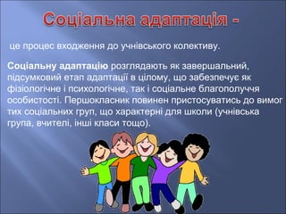 це процес входження до учнівського колективу.
Соціальну адаптацію розглядають як завершальний,
підсумковий етап адаптації в цілому, що забезпечує як
фізіологічне і психологічне, так і соціальне благополуччя
особистості. Першокласник повинен пристосуватись до вимог
тих соціальних груп, що характерні для школи (учнівська
група, вчителі, інші класи тощо).
 